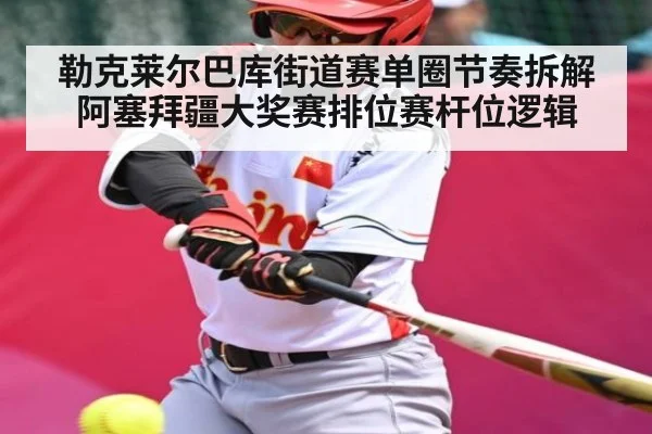 勒克莱尔巴库街道赛单圈节奏拆解 阿塞拜疆大奖赛排位赛杆位逻辑（kaiyun）