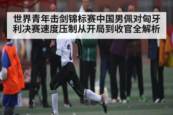 世界青年击剑锦标赛中国男佩对匈牙利决赛速度压制从开局到收官全解析（kaiyun）
